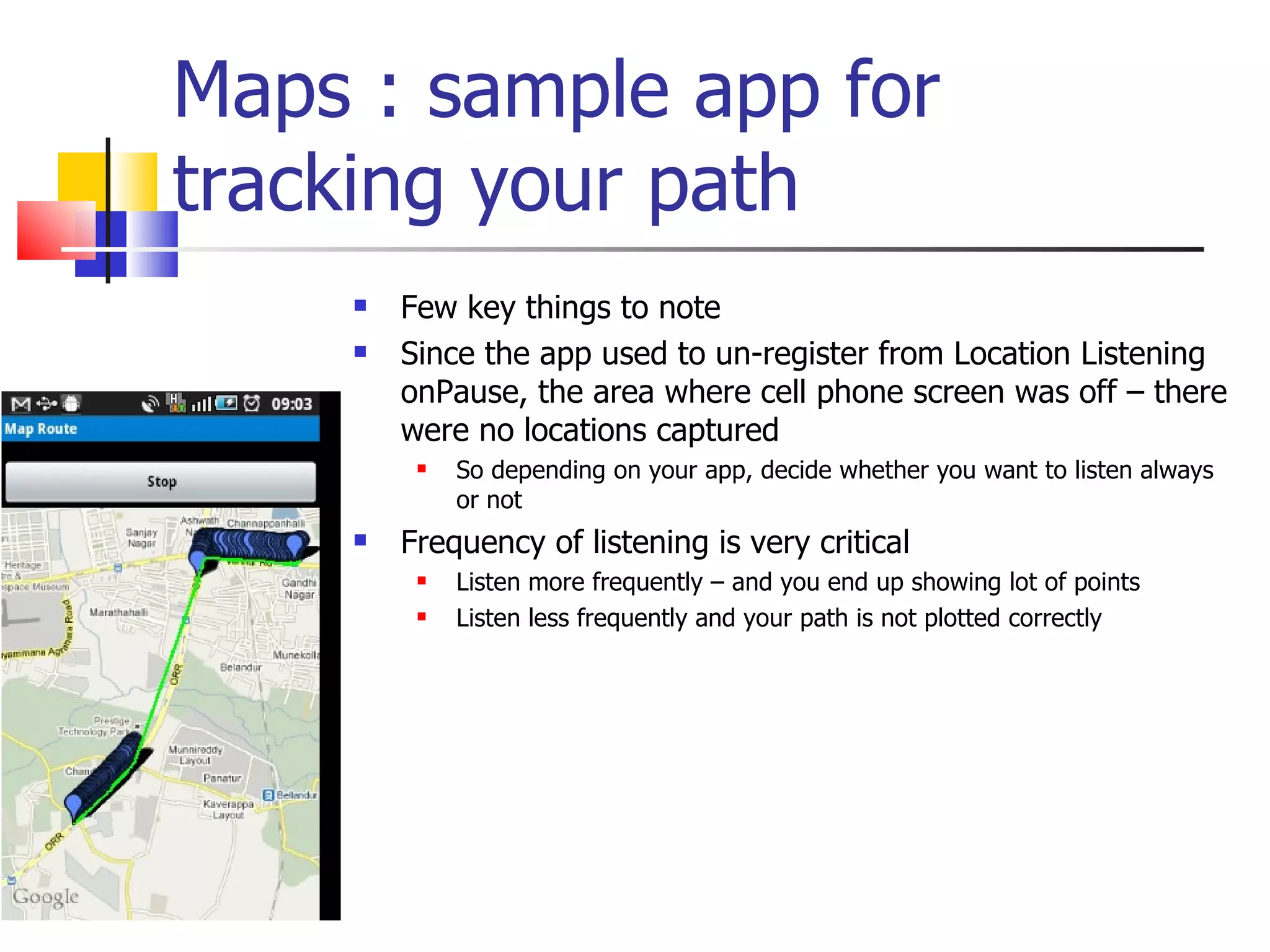 Maps : sample app for tracking your path Few key things to note Since the app used to un-register from Location Listening onPause, the area where cell phone screen was off – there were no locations captured So depending on your app, decide whether you want to listen always or not Frequency of listening is very critical Listen more frequently – and you end up showing lot of points Listen less frequently and your path is not plotted correctly 