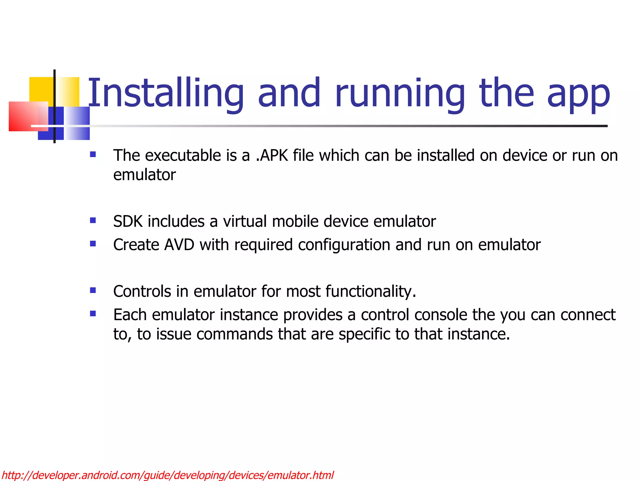 Installing and running the app The executable is a .APK file which can be installed on device or run on emulator SDK includes a virtual mobile device emulator Create AVD with required configuration and run on emulator Controls in emulator for most functionality. Each emulator instance provides a control console the you can connect to, to issue commands that are specific to that instance. http://developer.android.com/guide/developing/devices/emulator.html 