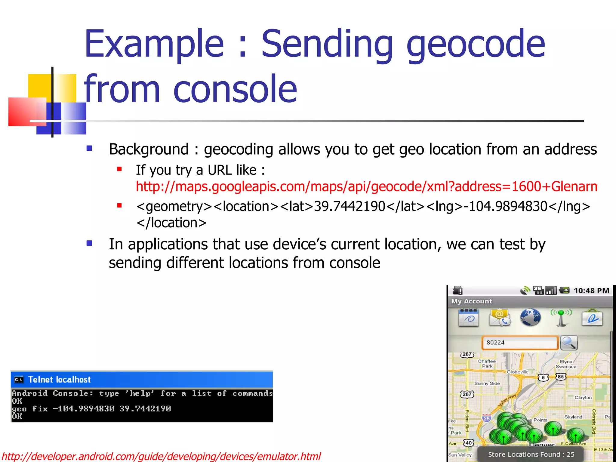 Example : Sending geocode from console Background : geocoding allows you to get geo location from an address If you try a URL like :  http://maps.googleapis.com/maps/api/geocode/xml?address=1600+Glenarm+place,+Denver,+CO&sensor=true <geometry><location><lat>39.7442190</lat><lng>-104.9894830</lng></location> In applications that use device’s current location, we can test by sending different locations from console http://developer.android.com/guide/developing/devices/emulator.html 