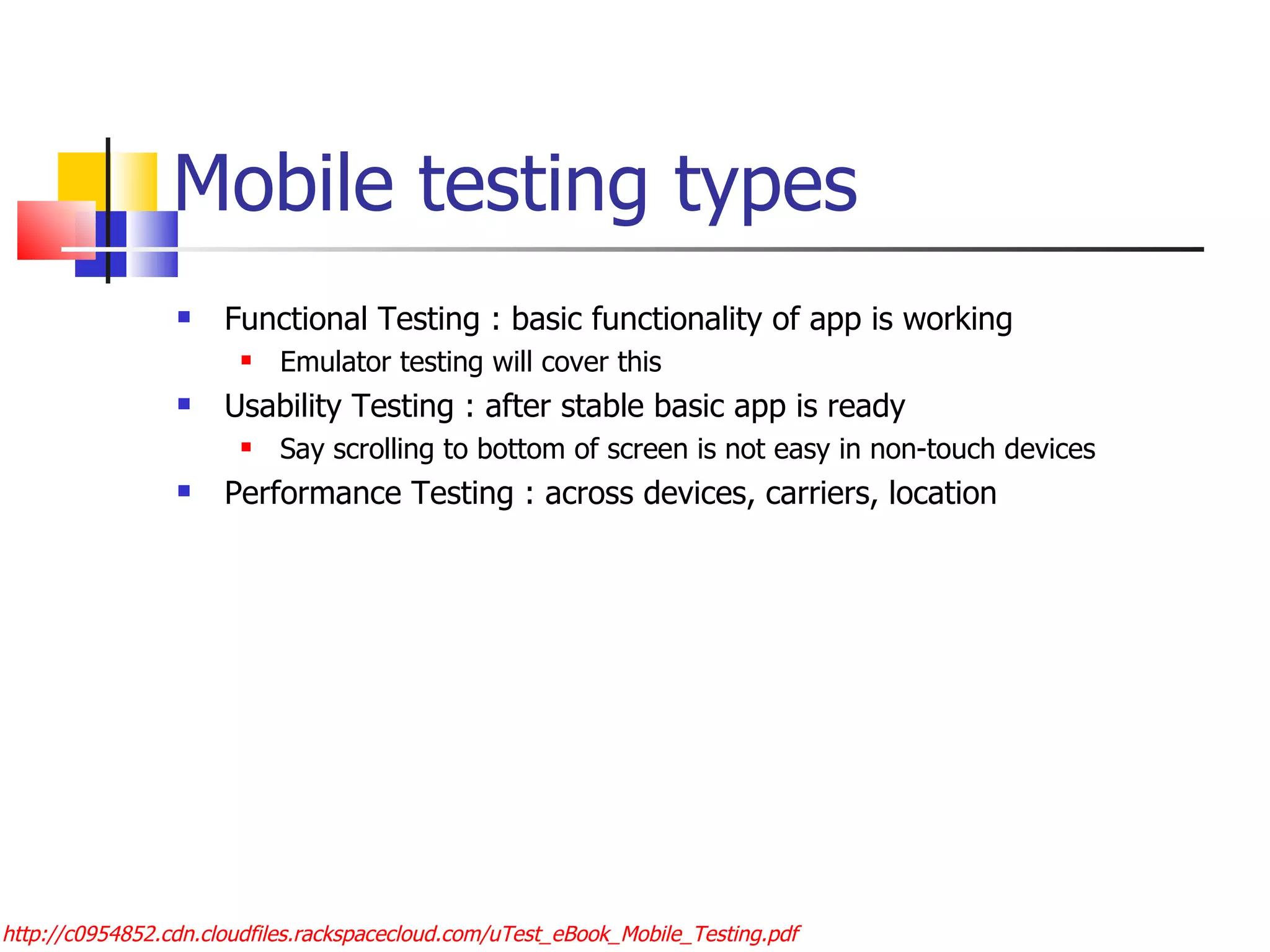 Mobile testing types Functional Testing : basic functionality of app is working Emulator testing will cover this Usability Testing : after stable basic app is ready Say scrolling to bottom of screen is not easy in non-touch devices Performance Testing : across devices, carriers, location http://c0954852.cdn.cloudfiles.rackspacecloud.com/uTest_eBook_Mobile_Testing.pdf 
