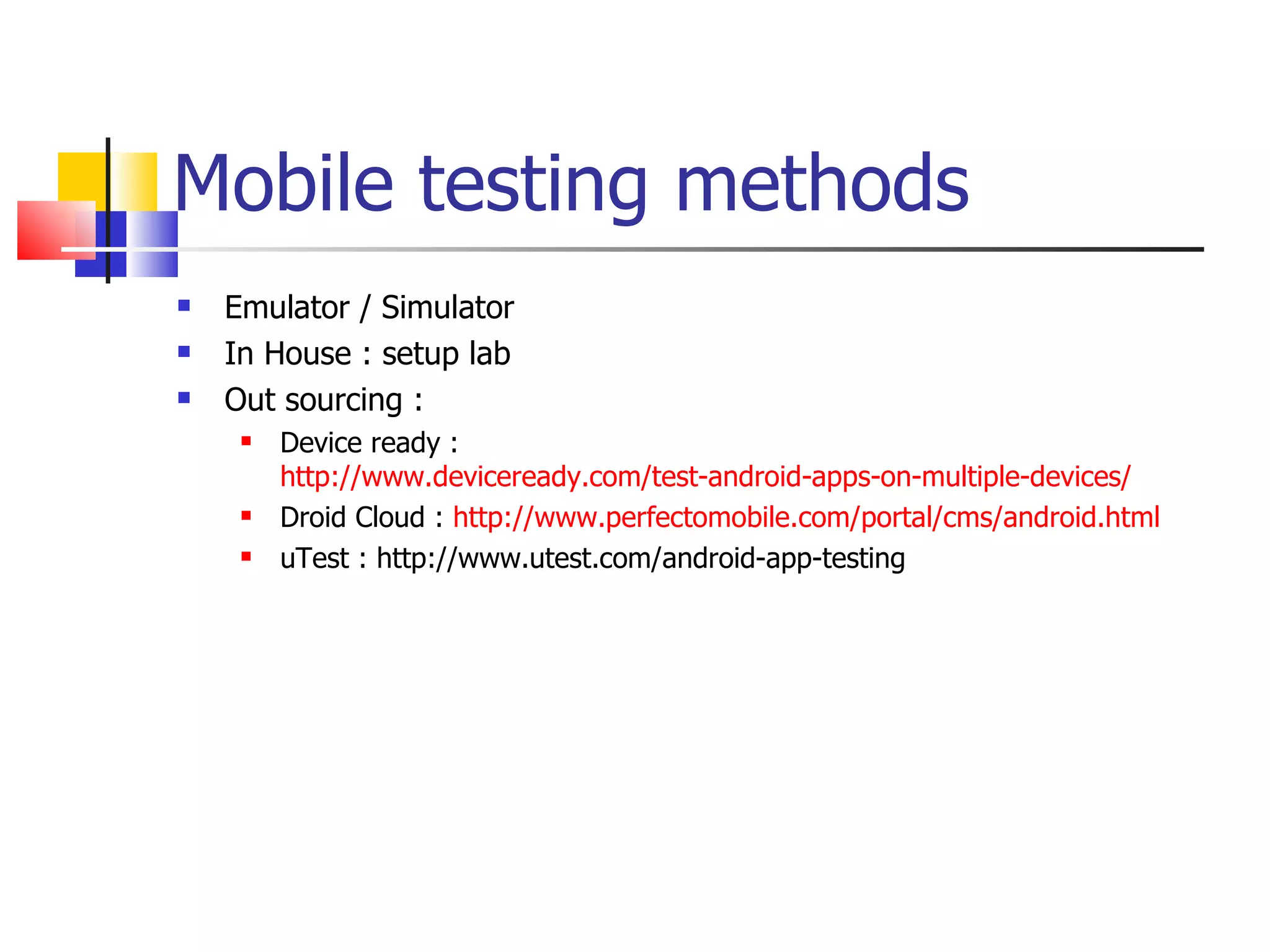 Mobile testing methods Emulator / Simulator In House : setup lab Out sourcing : Device ready :  http://www.deviceready.com/test-android-apps-on-multiple-devices/ Droid Cloud :  http://www.perfectomobile.com/portal/cms/android.html uTest : http://www.utest.com/android-app-testing 