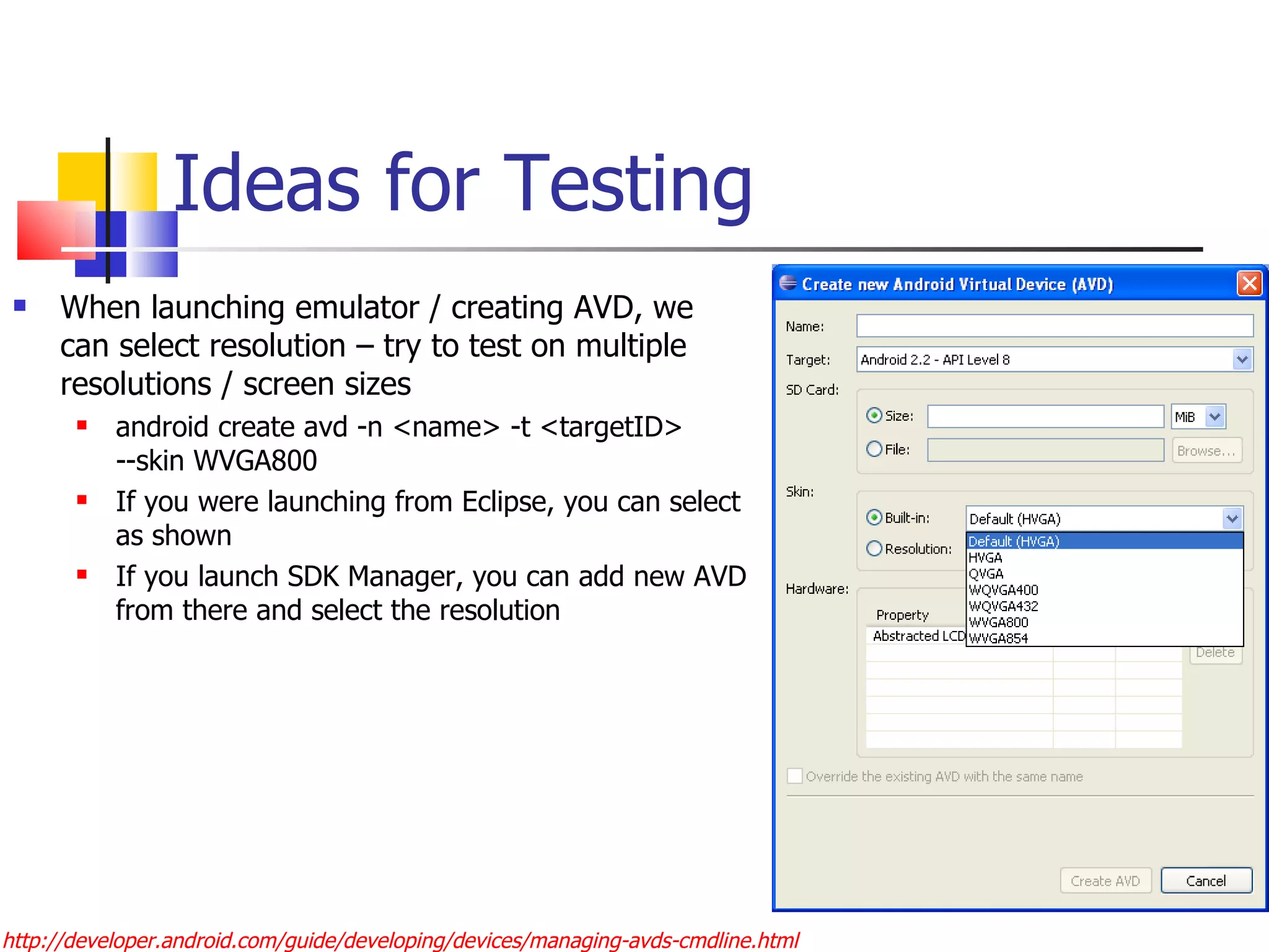 Ideas for Testing When launching emulator / creating AVD, we can select resolution – try to test on multiple resolutions / screen sizes android create avd -n <name> -t <targetID> --skin WVGA800 If you were launching from Eclipse, you can select as shown If you launch SDK Manager, you can add new AVD from there and select the resolution http://developer.android.com/guide/developing/devices/managing-avds-cmdline.html 