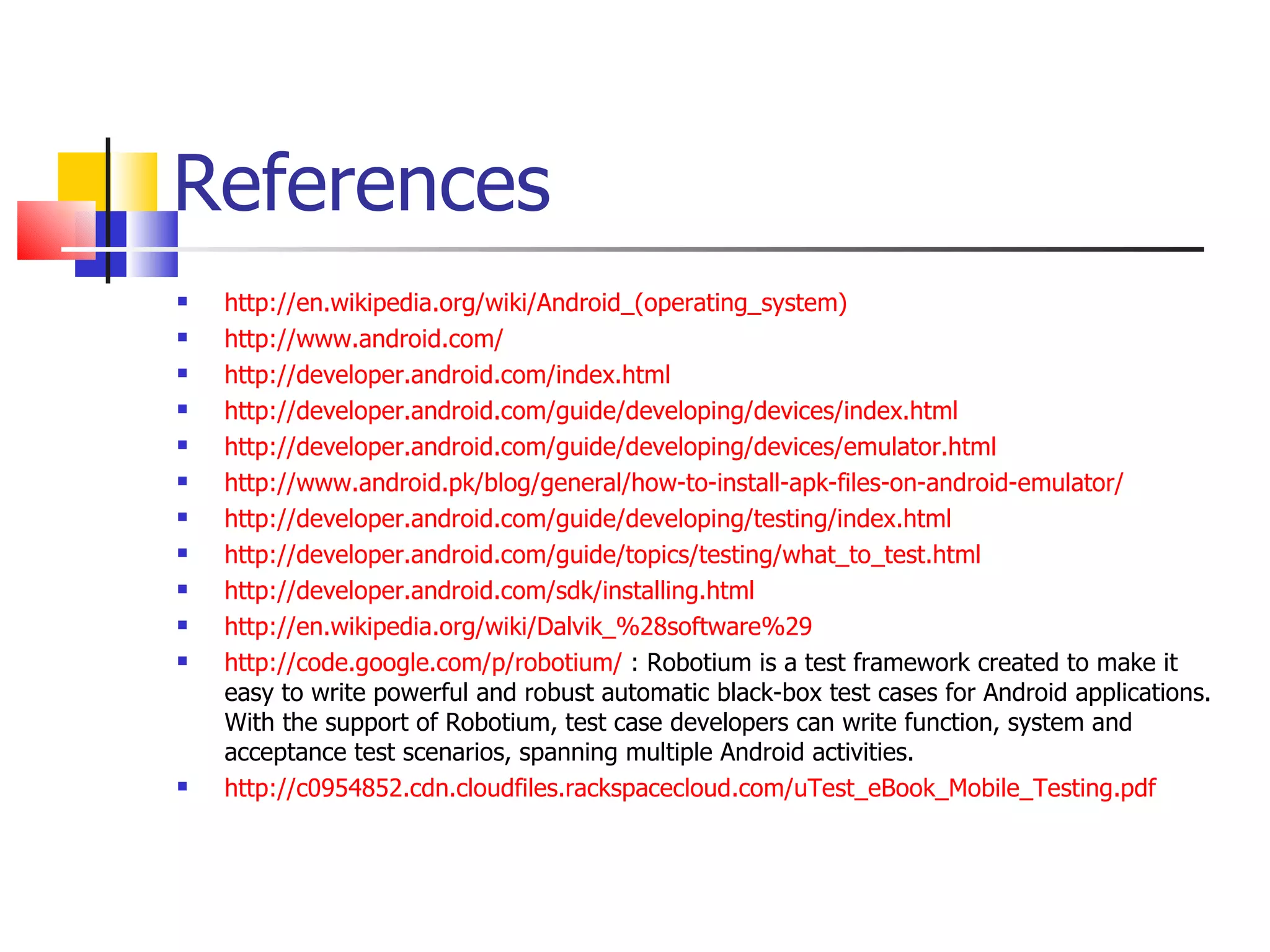 References http://en.wikipedia.org/wiki/Android_(operating_system) http://www.android.com/ http://developer.android.com/index.html http://developer.android.com/guide/developing/devices/index.html http://developer.android.com/guide/developing/devices/emulator.html http://www.android.pk/blog/general/how-to-install-apk-files-on-android-emulator/ http://developer.android.com/guide/developing/testing/index.html http://developer.android.com/guide/topics/testing/what_to_test.html http://developer.android.com/sdk/installing.html http://en.wikipedia.org/wiki/Dalvik_%28software%29 http://code.google.com/p/robotium/  : Robotium is a test framework created to make it easy to write powerful and robust automatic black-box test cases for Android applications. With the support of Robotium, test case developers can write function, system and acceptance test scenarios, spanning multiple Android activities.  http://c0954852.cdn.cloudfiles.rackspacecloud.com/uTest_eBook_Mobile_Testing.pdf 