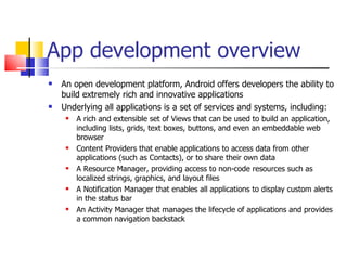 App development overview An open development platform, Android offers developers the ability to build extremely rich and innovative applications Underlying all applications is a set of services and systems, including: A rich and extensible set of Views that can be used to build an application, including lists, grids, text boxes, buttons, and even an embeddable web browser Content Providers that enable applications to access data from other applications (such as Contacts), or to share their own data A Resource Manager, providing access to non-code resources such as localized strings, graphics, and layout files A Notification Manager that enables all applications to display custom alerts in the status bar An Activity Manager that manages the lifecycle of applications and provides a common navigation backstack 