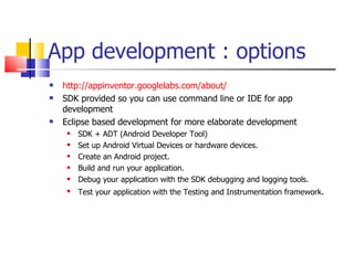 App development : options http://appinventor.googlelabs.com/about/ SDK provided so you can use command line or IDE for app development  Eclipse based development for more elaborate development SDK + ADT (Android Developer Tool)  Set up Android Virtual Devices or hardware devices. Create an Android project. Build and run your application. Debug your application with the SDK debugging and logging tools. Test your application with the Testing and Instrumentation framework . 