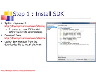 Step 1 : Install SDK System requirement :  http://developer.android.com/sdk/requirements.html So ensure you have JDK installed before you move to SDK installation Download from  http://developer.android.com/sdk/index.html Launch SDK Manager from the downloaded file to install platforms http://developer.android.com/sdk/installing.html 