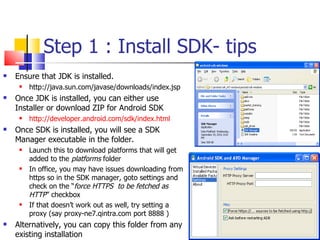 Step 1 : Install SDK- tips Ensure that JDK is installed.  http://java.sun.com/javase/downloads/index.jsp Once JDK is installed, you can either use Installer or download ZIP for Android SDK http://developer.android.com/sdk/index.html Once SDK is installed, you will see a SDK Manager executable in the folder. Launch this to download platforms that will get added to the  platforms  folder In office, you may have issues downloading from https so in the SDK manager, goto settings and check on the “ force HTTPS  to be fetched as HTTP ” checkbox If that doesn’t work out as well, try setting a proxy (say proxy-ne7.qintra.com port 8888 ) Alternatively, you can copy this folder from any existing installation 