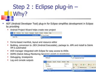 Step 2 : Eclipse plug-in – Why? ADT (Android Developer Tool) plug-in for Eclipse simplifies development in Eclipse by providing Android Project Wizard helps create new project Forms-based manifest, layout and resource editor Building, conversion to .DEX (Android Executable), package to .APK and install to Dalvik VM is automated AVD manager integrated with Eclipse for easy access to AVDs DDMS (Dalvik Debug Monitoring Services) assists in monitoring Debugging, breakpoints Log and console outputs 