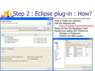 Step 2 : Eclipse plug-in : How? Help   Install new software Add the following URL http://dl.google.com/android/eclipse Select all from the Developer Tools Restart and update ADT Preference Window    Preference Mention the SDK Location 