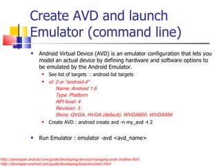 Create AVD and launch Emulator (command line) Android Virtual Device (AVD) is an emulator configuration that lets you model an actual device by defining hardware and software options to be emulated by the Android Emulator. See list of targets  : android list targets id: 2 or &quot;android-4&quot;      Name: Android 1.6      Type: Platform      API level: 4      Revision: 3      Skins: QVGA, HVGA (default), WVGA800, WVGA854   Create AVD : android create avd -n my_avd -t 2 Run Emulator : emulator -avd <avd_name> http://developer.android.com/guide/developing/devices/managing-avds-cmdline.html http://developer.android.com/guide/developing/tools/emulator.html 