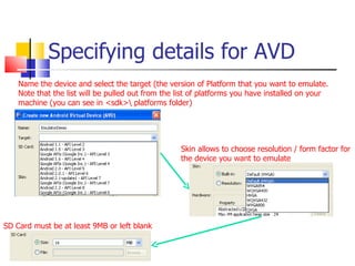Specifying details for AVD SD Card must be at least 9MB or left blank Skin allows to choose resolution / form factor for the device you want to emulate Name the device and select the target (the version of Platform that you want to emulate. Note that the list will be pulled out from the list of platforms you have installed on your machine (you can see in <sdk>\ platforms folder) 