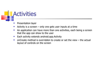 Activities Presentation layer Activity is a screen – only one gets user inputs at a time An application can have more than one activities, each being a screen that the app can show to the user Each activity extends android.app.Activity onCreate method is overridden to create or set the view – the actual layout of controls on the screen 