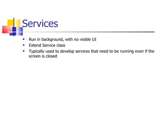 Services Run in background, with no visible UI Extend Service class Typically used to develop services that need to be running even if the screen is closed 