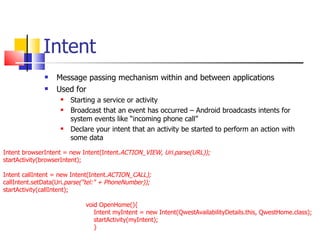 Intent Message passing mechanism within and between applications Used for Starting a service or activity Broadcast that an event has occurred – Android broadcasts intents for system events like “incoming phone call” Declare your intent that an activity be started to perform an action with some data Intent browserIntent = new Intent(Intent. ACTION_VIEW, Uri.parse(URL));  startActivity(browserIntent);  Intent callIntent = new Intent(Intent. ACTION_CALL); callIntent.setData(Uri. parse(&quot;tel:&quot; + PhoneNumber)); startActivity(callIntent); void OpenHome(){ Intent myIntent = new Intent(QwestAvailabilityDetails.this, QwestHome.class); startActivity(myIntent); } 