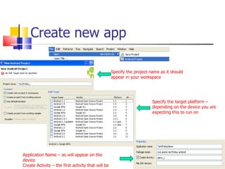 Create new app Specify the project name as it should appear in your workspace Specify the target platform – depending on the device you are expecting this to run on Application Name – as will appear on the device Create Activity – the first activity that will be launched when app starts 