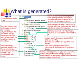 What is generated? Named as the Create Activity specified when creating the app, this extends android.app.Activity and serves as the “screen” that is shown to the user Auto generated file. DON’T MANIPULATE. Contains reference to all resources. Used in activities to access the resources Contains resources – layouts, images, values to be used in app – referenced via R Contains the icon which will be used on device for your app. Any more images that you use in the app must be added here. Add versions based on resolution to each of the folders Layouts specify the screens look and feel – think of it as HTML. Typically, you will have one layout for each activity. Main.xml is generated by default to correspond to the initial activity created by default Gives details like package, activity to be launched when app starts, permissions and intents – app configuration file of sorts Contains values specified as type, name and value. Can be of types other than string (say colors) Gives flexibility of configuring based on environment – one set for each environment Contains all the source code 