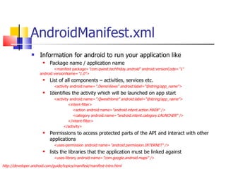 AndroidManifest.xml Information for android to run your application like Package name / application name <manifest package= &quot;com.qwest.techfriday.android“  android:versionCode= &quot;1“  android:versionName= &quot;1.0&quot;> List of all components – activities, services etc. <activity android:name= &quot;.DemoViews&quot; android:label=&quot;@string/app_name&quot;> Identifies the activity which will be launched on app start <activity android:name= &quot;.QwestHome&quot; android:label=&quot;@string/app_name&quot;> <intent-filter> <action android:name= &quot;android.intent.action.MAIN&quot; /> <category android:name= &quot;android.intent.category.LAUNCHER&quot; /> </intent-filter> </activity> Permissions to access protected parts of the API and interact with other applications <uses-permission android:name= &quot;android.permission.INTERNET&quot; />  lists the libraries that the application must be linked against <uses-library android:name= &quot;com.google.android.maps&quot; /> http://developer.android.com/guide/topics/manifest/manifest-intro.html 