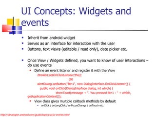 UI Concepts: Widgets and events Inherit from android.widget Serves as an interface for interaction with the user Buttons, text views (editable / read only), date picker etc. Once View / Widgets defined, you want to know of user interactions – do use events Define an event listener and register it with the View btnAlert.setOnClickListener(this); OR alertDialog.setButton(&quot;Btn1&quot;, new DialogInterface.OnClickListener() {   public void onClick(DialogInterface dialog, int which) {   showToast(message + &quot;. You pressed Btn1 : &quot; + which, getApplicationContext());  View class gives multiple callback methods by default onClick / onLongClick / onFocusChange / onTouch etc. http://developer.android.com/guide/topics/ui/ui-events.html 