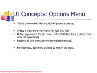 UI Concepts: Options Menu This is shown when Menu button of phone is pressed Create a view under res/menu/ for look and feel Define appearance for the menu (onCreateOptionsMenu) either from view OR dynamically Respond to user selection (onOptionsItemSelected) For submenu, add menu as child to item in the view. http://developer.android.com/guide/topics/ui/menus.html 