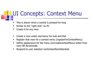 UI Concepts: Context Menu This is shown when a control is pressed for long Similar to the “right click” on PC Create it for any view Create a view under res/menu/ for look and feel Register that view for a context menu (registerForContextMenu) Define appearance for the menu (onCreateContextMenu) either from view OR dynamically Respond to user selection (onContextItemSelected) 