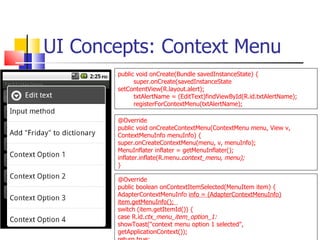UI Concepts: Context Menu @Override public void onCreateContextMenu(ContextMenu menu, View v, ContextMenuInfo menuInfo) {  super.onCreateContextMenu(menu, v, menuInfo);  MenuInflater inflater = getMenuInflater();  inflater.inflate(R.menu. context_menu, menu); } @Override public boolean onContextItemSelected(MenuItem item) {  AdapterContextMenuInfo  info = (AdapterContextMenuInfo) item.getMenuInfo();  switch (item.getItemId()) {  case R.id. ctx_menu_item_option_1:  showToast(&quot;context menu option 1 selected&quot;, getApplicationContext()); return true; public void onCreate(Bundle savedInstanceState) { super.onCreate(savedInstanceState  setContentView(R.layout.alert); txtAlertName = (EditText)findViewById(R.id.txtAlertName); registerForContextMenu(txtAlertName); 