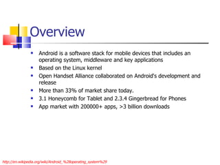 Overview Android is a software stack for mobile devices that includes an operating system, middleware and key applications Based on the Linux kernel Open Handset Alliance collaborated on Android's development and release More than 33% of market share today. 3.1 Honeycomb for Tablet and 2.3.4 Gingerbread for Phones App market with 200000+ apps, >3 billion downloads http://en.wikipedia.org/wiki/Android_%28operating_system%29 