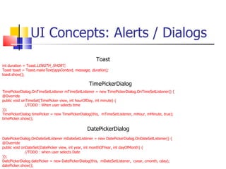 UI Concepts: Alerts / Dialogs int duration = Toast. LENGTH_SHORT; Toast toast = Toast. makeText(appContext, message, duration); toast.show(); TimePickerDialog.OnTimeSetListener mTimeSetListener = new TimePickerDialog.OnTimeSetListener() { @Override public void onTimeSet(TimePicker view, int hourOfDay, int minute) { //TODO : When user selects time }}; TimePickerDialog timePicker = new TimePickerDialog(this,  mTimeSetListener, mHour, mMinute, true); timePicker.show(); DatePickerDialog.OnDateSetListener mDateSetListener = new DatePickerDialog.OnDateSetListener() { @Override public void onDateSet(DatePicker view, int year, int monthOfYear, int dayOfMonth) { //TODO : when user selects Date }}; DatePickerDialog datePicker = new DatePickerDialog(this,  mDateSetListener,  cyear, cmonth, cday); datePicker.show(); Toast DatePickerDialog TimePickerDialog 