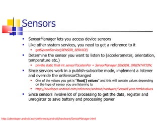 Sensors SensorManager lets you access device sensors Like other system services, you need to get a reference to it getSystemService( SENSOR_SERVICE) Determine the sensor you want to listen to (accelerometer, orientation, temperature etc.) private static final int  sensorToListenFor = SensorManager.SENSOR_ORIENTATION; Since services work in a publish-subscribe mode, implement a listener and override the onSensorChanged One of the values you get is “ float[] values ” and this will contain values depending on the type of sensor you are listening to  http://developer.android.com/reference/android/hardware/SensorEvent.html#values Since sensors involve lot of processing to get the data, register and unregister to save battery and processing power http://developer.android.com/reference/android/hardware/SensorManager.html 