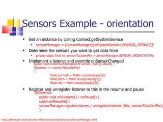 Sensors Example - orientation Get an instance by calling Context.getSystemService sensorManager = (SensorManager)getSystemService( SENSOR_SERVICE); Determine the sensors you want to get data from private static final int  sensorToListenFor = SensorManager.SENSOR_ORIENTATION; Implement a listener and override onSensorChanged Register and unregister listener to this in the resume and pause http://developer.android.com/reference/android/hardware/SensorManager.html @Override public void onResume() / onPause() { super.onResume(); sensorManager.registerListener / unregisterListener (this,  sensorToListenFor); } public void onSensorChanged(int sensor, float[] values) { if(sensor ==  sensorToListenFor) { float azimuth = Math. round(values[0]); float pitch = Math. round(values[1]); float roll = Math. round(values[2]); 