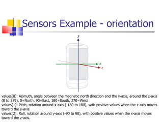 Sensors Example - orientation values[0]: Azimuth, angle between the magnetic north direction and the y-axis, around the z-axis (0 to 359). 0=North, 90=East, 180=South, 270=West  values[1]: Pitch, rotation around x-axis (-180 to 180), with positive values when the z-axis moves toward the y-axis.  values[2]: Roll, rotation around y-axis (-90 to 90), with positive values when the x-axis moves toward the z-axis.  