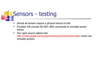 Sensors - testing Almost all sensors require a physical device to test Emulator OR console DO NOT offer commands to simulate sensor values Few open source options like  http://code.google.com/p/openintents/wiki/SensorSimulator  which can simulate sensors 