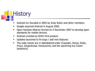 History Android Inc founded in 2003 by Andy Rubin and other members. Google acquired Android in August 2005. Open Handset Alliance formed on 5 November 2007 to develop open standards for mobile devices. Android unveiled as OHA’s first product. Updates launched to fix bugs / add new features The code names are in alphabetical order (Cupcake, Donut, Eclair, Froyo, Gingerbread, Honeycomb, and the upcoming Ice Cream Sandwich). 