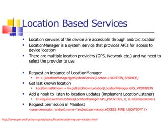Location Based Services Location services of the device are accessible through android.location LocationManager is a system service that provides APIs for access to device location There are multiple location providers (GPS, Network etc.) and we need to select the provider to use Request an instance of LocationManager  lm = (LocationManager)getSystemService(Context. LOCATION_SERVICE) Get last known location Location lastKnown = lm.getLastKnownLocation(LocationManager. GPS_PROVIDER) Add a hook to listen to location updates (implement LocationListener) lm.requestLocationUpdates(LocationManager.GPS_PROVIDER, 0, 0, locationListener) Request permission in Manifest <uses-permission android:name=&quot;android.permission.ACCESS_FINE_LOCATION&quot; /> http://developer.android.com/guide/topics/location/obtaining-user-location.html 