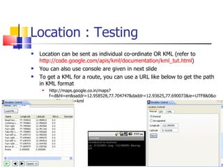 Location : Testing Location can be sent as individual co-ordinate OR KML (refer to  http://code.google.com/apis/kml/documentation/kml_tut.html ) You can also use console are given in next slide To get a KML for a route, you can use a URL like below to get the path in KML format http://maps.google.co.in/maps?f=d&hl=en&saddr=12.958528,77.704747&daddr=12.93625,77.690073&ie=UTF8&0&om=0&output=kml 