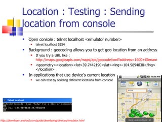 Location : Testing : Sending location from console Open console : telnet localhost <emulator number> telnet localhost 5554 Background : geocoding allows you to get geo location from an address If you try a URL like :  http://maps.googleapis.com/maps/api/geocode/xml?address=1600+Glenarm+place,+Denver,+CO&sensor=true <geometry><location><lat>39.7442190</lat><lng>-104.9894830</lng></location> In applications that use device’s current location  we can test by sending different locations from console http://developer.android.com/guide/developing/devices/emulator.html 