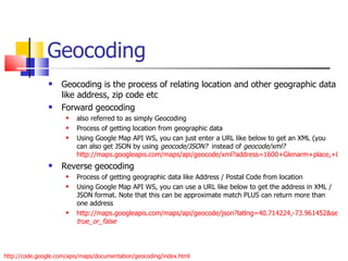 Geocoding Geocoding is the process of relating location and other geographic data like address, zip code etc Forward geocoding  also referred to as simply Geocoding Process of getting location from geographic data Using Google Map API WS, you can just enter a URL like below to get an XML (you can also get JSON by using  geocode/JSON?   instead of  geocode/xml?   http://maps.googleapis.com/maps/api/geocode/xml?address=1600+Glenarm+place,+Denver,+CO&sensor=true Reverse geocoding Process of getting geographic data like Address / Postal Code from location Using Google Map API WS, you can use a URL like below to get the address in XML / JSON format. Note that this can be approximate match PLUS can return more than one address http://maps.googleapis.com/maps/api/geocode/json?latlng=40.714224,-73.961452&sensor= true_or_false   http://code.google.com/apis/maps/documentation/geocoding/index.html 