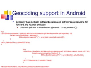 Geocoding support in Android Geocoder has methods getFromLocation and getFromLocationName for forward and reverse geocode Geocoder geoCoder = new Geocoder(appContext , Locale. getDefault()); try { List<Address> addresses = geocoder.getFromLocation(location.getLatitude(),location.getLongitude(), 10); for(Address currentAddress : addresses) { lblShowLocation.append(&quot;\n&quot; + currentAddress.getAddressLine(0)); } }  catch (IOException e) {e.printStackTrace(); } http://developer.android.com/reference/android/location/Geocoder.html try { List<Address> locations= geocoder.getFromLocationName(“1600 Glenarm Place, Denver, CO”, 10); for(Address currentLocation: locations) { lblShowLocation.append(&quot;\n&quot; + currentLocation .getLatitude()); } }  catch (IOException e) {e.printStackTrace(); } 
