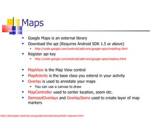 Maps Google Maps is an external library Download the api (Requires Android SDK 1.5 or above) http://code.google.com/android/add-ons/google-apis/installing.html Register api key  http://code.google.com/android/add-ons/google-apis/mapkey.html MapView  is the Map View control MapActivity  is the base class you extend in your activity Overlay  is used to annotate your maps You can use a canvas to draw MapController  used to center location, zoom etc. ItemizedOverlays  and  OverlayItems  used to create layer of map markers http://developer.android.com/guide/tutorials/views/hello-mapview.html 
