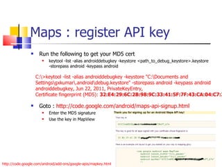 Maps : register API key Run the following to get your MD5 cert keytool -list -alias androiddebugkey -keystore <path_to_debug_keystore>.keystore -storepass android -keypass android Goto :  http://code.google.com/android/maps-api-signup.html Enter the MD5 signature Use the key in MapView C:\>keytool -list -alias androiddebugkey -keystore &quot;C:\Documents and Settings\gxkumar\.android\debug.keystore&quot; -storepass android -keypass android androiddebugkey, Jun 22, 2011, PrivateKeyEntry, Certificate fingerprint (MD5):  32:E4:29:6C:2B:98:9C:33:41:5F:7F:43:CA:04:C7:33 http://code.google.com/android/add-ons/google-apis/mapkey.html 