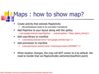 Maps : how to show map? Create activity that extends MapActivity isRouteDisplayed needs to be overridden mandatorily Add MapView to your layout along with the apiKey <com.google.android.maps.MapView  … android:apiKey= “Maps_ApiKey_String“/> Add uses-library to manifest <uses-library android:name=&quot;com.google.android.maps&quot; />  Add permission to manifest <uses-permission android:name=&quot;android.permission.INTERNET&quot; /> When location changes, the map will NOT center to it by default. We need to handle that via MapController.setCenter(GeoPoint point) http://developer.android.com/guide/tutorials/views/hello-mapview.html 