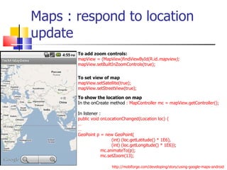 Maps : respond to location update To add zoom controls: mapView = (MapView)findViewById(R.id. mapview); mapView.setBuiltInZoomControls(true);  To show the location on map In the onCreate method  : MapController mc = mapView.getController(); In listener :  public void onLocationChanged(Location loc) { … … GeoPoint p = new GeoPoint( (int) (loc.getLatitude() * 1E6),  (int) (loc.getLongitude() * 1E6)); mc.animateTo(p); mc.setZoom(13); To set view of map mapView.setSatellite(true); mapView.setStreetView(true); http://mobiforge.com/developing/story/using-google-maps-android 