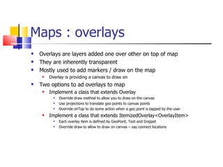 Maps : overlays Overlays are layers added one over other on top of map They are inherently transparent Mostly used to add markers / draw on the map Overlay is providing a canvas to draw on Two options to ad overlays to map Implement a class that extends Overlay Override draw method to allow you to draw on the canvas Use projections to translate geo points to canvas points Override onTap to do some action when a geo point is tapped by the user Implement a class that extends ItemizedOverlay<OverlayItem> Each overlay item is defined by GeoPoint, Text and Snippet Override draw to allow to draw on canvas – say connect locations 