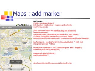 Maps : add marker Add Markers //get the overlays and clear it List<Overlay> mapOverlays = mapView.getOverlays(); mapOverlays.clear(); //first we need to define the  drawable using one of the icons Drawable drawable = this.getResources().getDrawable(R.drawable. icon_map_marker); //initialize the itemized overlay using the current marker CustomItemizedOverlay mapOverlay = new CustomItemizedOverlay(drawable); GeoPoint point = new GeoPoint((int) (( loc.getLatitude())  * 1E6), (int) ((loc.getLongitude())  * 1E6)); OverlayItem overlayitem = new OverlayItem(point, &quot;title&quot;, &quot;snippet&quot;); mapOverlay.addOverlay(overlayitem);  mapOverlays.add(mapOverlay);  mapView.invalidate(); class CustomItemizedOverlay extends ItemizedOverlay  