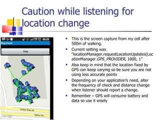 Caution while listening for location change This is the screen capture from my cell after 500m of walking.  Current setting was “locationManager.requestLocationUpdates(LocationManager. GPS_PROVIDER , 1000, 1” Also keep in mind that the location fixed by GPS can keep varying so be sure you are not using less accurate points Depending on your application’s need, alter the frequency of check and distance change when listener should report a change. Remember – GPS will consume battery and data so use it wisely 