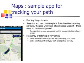Maps : sample app for tracking your path Few key things to note Since the app used to un-register from Location Listening onPause, the area where cell phone screen was off – there were no locations captured So depending on your app, decide whether you want to listen always or not Frequency of listening is very critical Listen more frequently – and you end up showing lot of points Listen less frequently and your path is not plotted correctly 