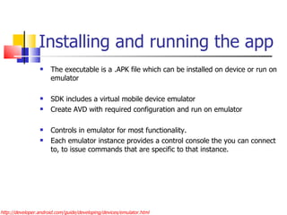 Installing and running the app The executable is a .APK file which can be installed on device or run on emulator SDK includes a virtual mobile device emulator Create AVD with required configuration and run on emulator Controls in emulator for most functionality. Each emulator instance provides a control console the you can connect to, to issue commands that are specific to that instance. http://developer.android.com/guide/developing/devices/emulator.html 