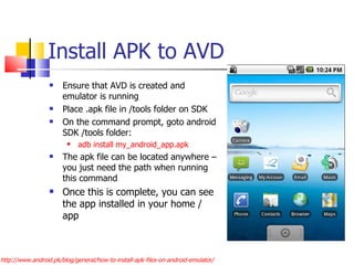 Install APK to AVD Ensure that AVD is created and emulator is running Place .apk file in /tools folder on SDK On the command prompt, goto android SDK /tools folder:  adb install my_android_app.apk The apk file can be located anywhere – you just need the path when running this command Once this is complete, you can see the app installed in your home / app  http://www.android.pk/blog/general/how-to-install-apk-files-on-android-emulator/ 