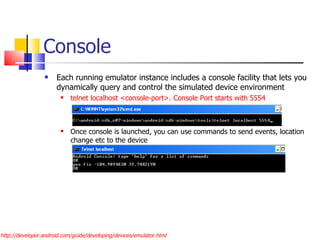 Console Each running emulator instance includes a console facility that lets you dynamically query and control the simulated device environment telnet localhost <console-port>. Console Port starts with 5554 Once console is launched, you can use commands to send events, location change etc to the device http://developer.android.com/guide/developing/devices/emulator.html 