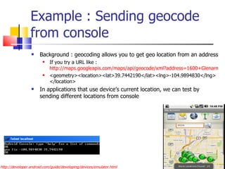 Example : Sending geocode from console Background : geocoding allows you to get geo location from an address If you try a URL like :  http://maps.googleapis.com/maps/api/geocode/xml?address=1600+Glenarm+place,+Denver,+CO&sensor=true <geometry><location><lat>39.7442190</lat><lng>-104.9894830</lng></location> In applications that use device’s current location, we can test by sending different locations from console http://developer.android.com/guide/developing/devices/emulator.html 