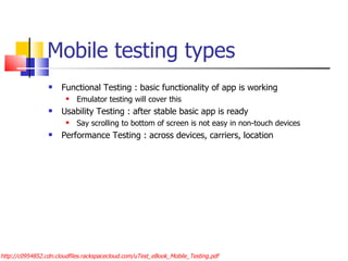 Mobile testing types Functional Testing : basic functionality of app is working Emulator testing will cover this Usability Testing : after stable basic app is ready Say scrolling to bottom of screen is not easy in non-touch devices Performance Testing : across devices, carriers, location http://c0954852.cdn.cloudfiles.rackspacecloud.com/uTest_eBook_Mobile_Testing.pdf 